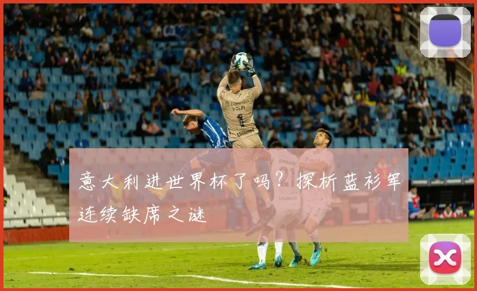 意大利进世界杯了吗?探析蓝衫军连续缺席之谜