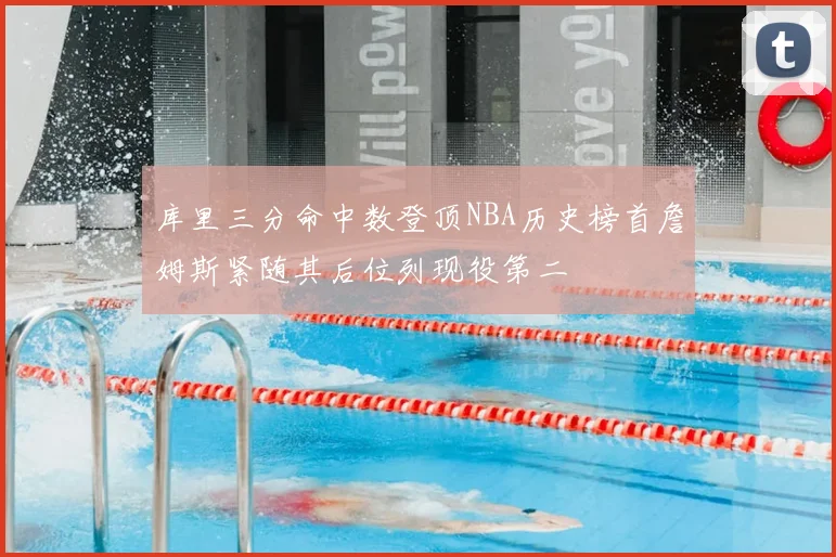 库里三分命中数登顶NBA历史榜首詹姆斯紧随其后位列现役第二