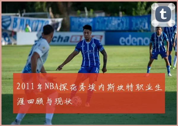 2011年NBA探花秀埃内斯坎特职业生涯回顾与现状