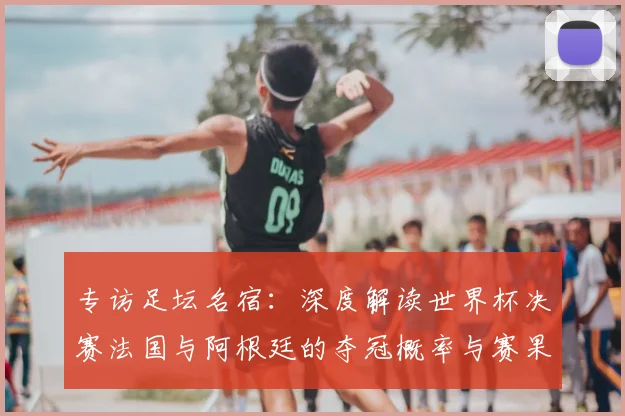 专访足坛名宿:深度解读世界杯决赛法国与阿根廷的夺冠概率与赛果预测