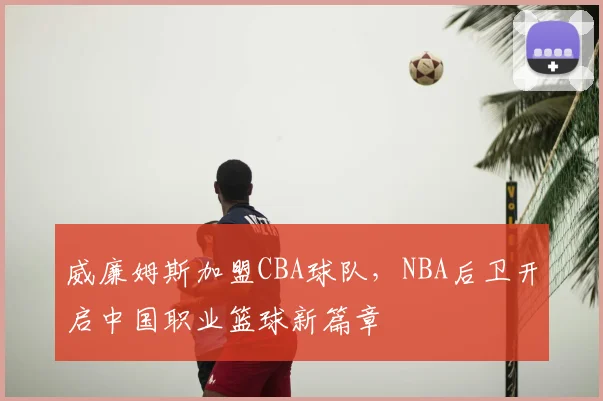 威廉姆斯加盟CBA球队，NBA后卫开启中国职业篮球新篇章