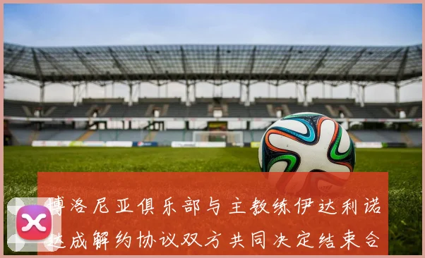 博洛尼亚俱乐部与主教练伊达利诺达成解约协议双方共同决定结束合作关系