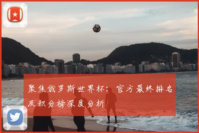 聚焦俄罗斯世界杯：官方最终排名及积分榜深度分析