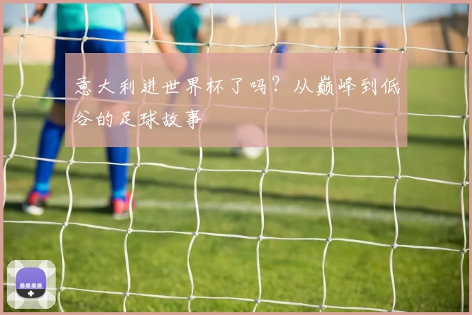 意大利进世界杯了吗?从巅峰到低谷的足球故事