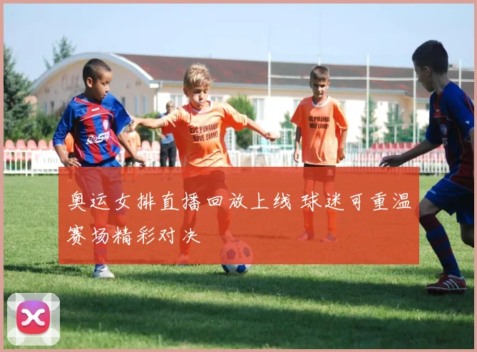 奥运女排直播回放上线 球迷可重温赛场精彩对决