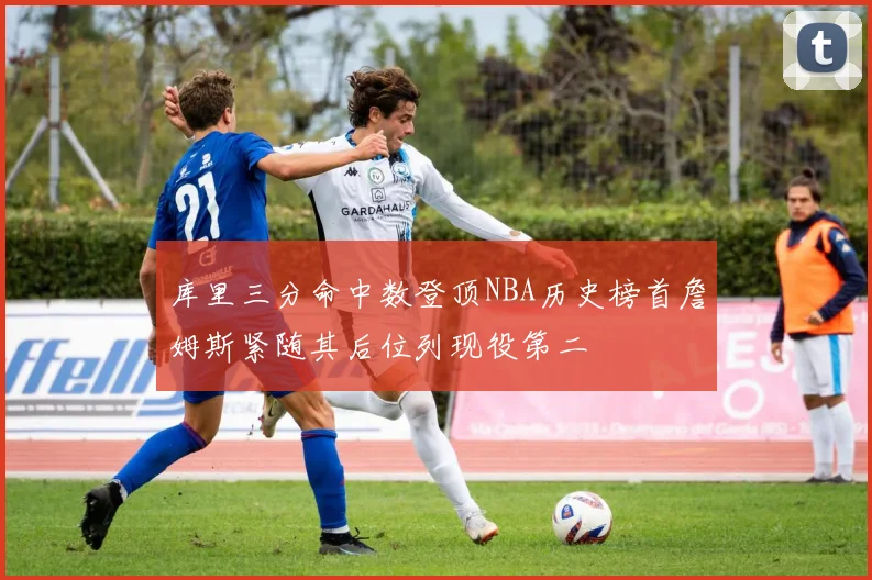 库里三分命中数登顶NBA历史榜首詹姆斯紧随其后位列现役第二