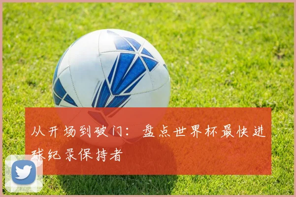从开场到破门:盘点世界杯最快进球纪录保持者