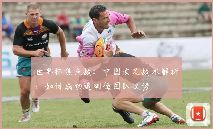 世界杯焦点战：中国女足战术解析，如何成功遏制德国队攻势