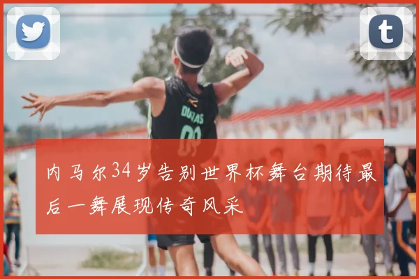 内马尔34岁告别世界杯舞台期待最后一舞展现传奇风采