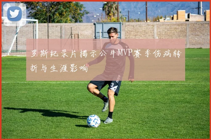 罗斯纪录片揭示公牛MVP赛季伤病转折与生涯影响