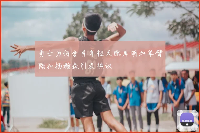 勇士为何舍弃年轻天赋库明加单臂隔扣杨瀚森引发热议
