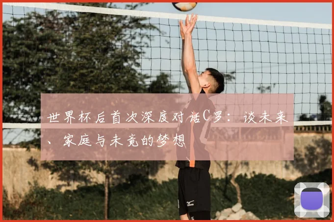 世界杯后首次深度对话C罗:谈未来、家庭与未竟的梦想