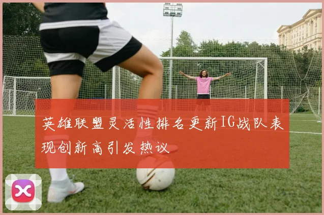 英雄联盟灵活性排名更新IG战队表现创新高引发热议