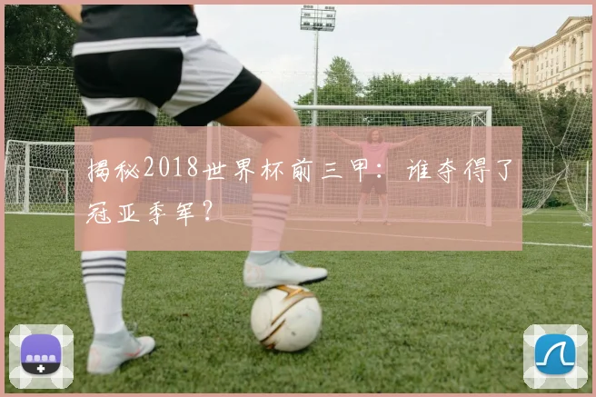 揭秘2018世界杯前三甲:谁夺得了冠亚季军?