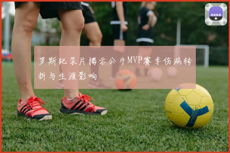 罗斯纪录片揭示公牛MVP赛季伤病转折与生涯影响