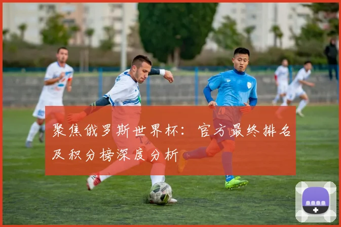 聚焦俄罗斯世界杯:官方最终排名及积分榜深度分析