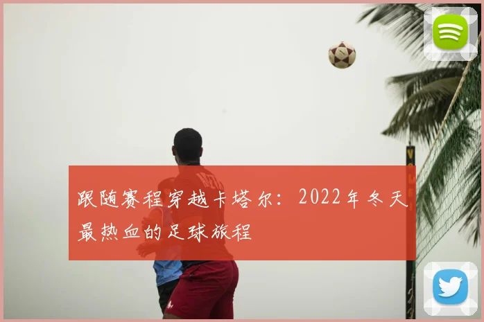 跟随赛程穿越卡塔尔:2022年冬天最热血的足球旅程