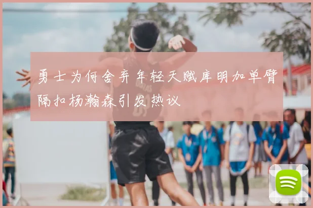 勇士为何舍弃年轻天赋库明加单臂隔扣杨瀚森引发热议