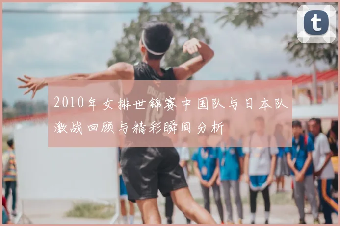 2010年女排世锦赛中国队与日本队激战回顾与精彩瞬间分析