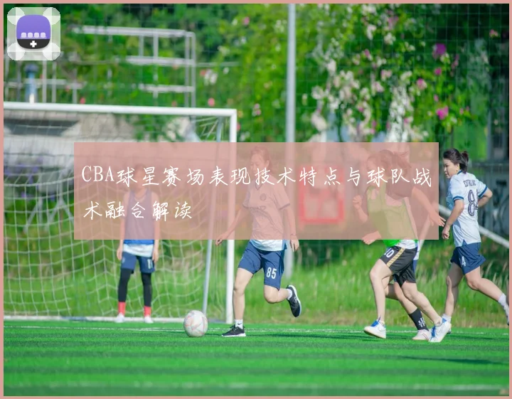 CBA球星赛场表现技术特点与球队战术融合解读