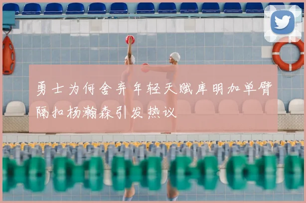 勇士为何舍弃年轻天赋库明加单臂隔扣杨瀚森引发热议