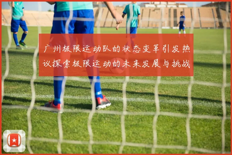 广州极限运动队的状态变革引发热议探索极限运动的未来发展与挑战
