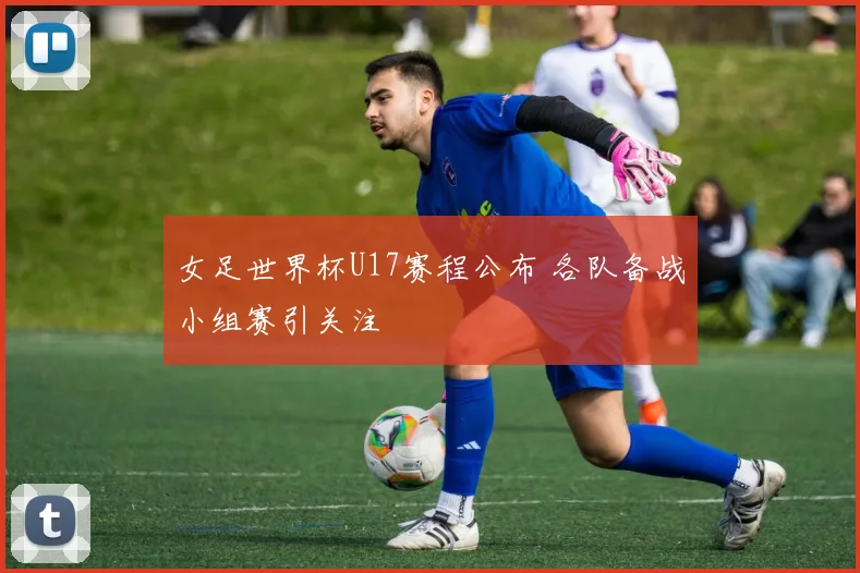 女足世界杯U17赛程公布 各队备战小组赛引关注