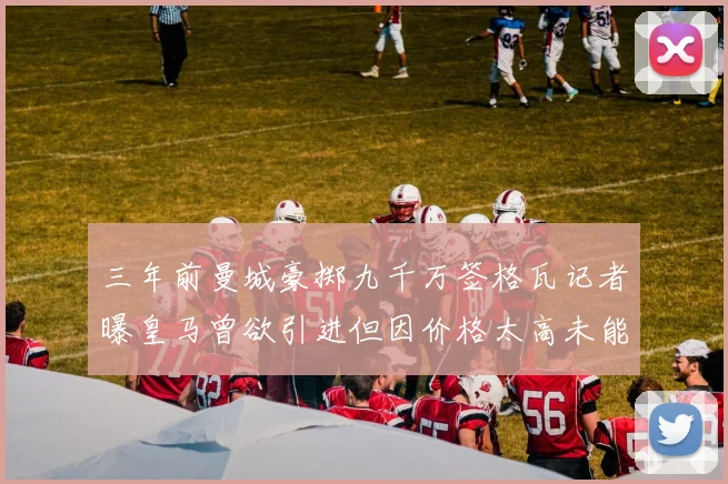 三年前曼城豪掷九千万签格瓦记者曝皇马曾欲引进但因价格太高未能成行