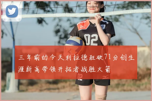 三年前的今天利拉德狂砍71分创生涯新高带领开拓者战胜火箭