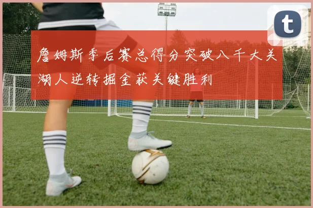 詹姆斯季后赛总得分突破八千大关湖人逆转掘金获关键胜利