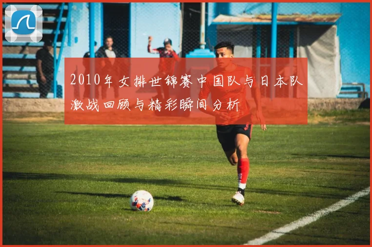 2010年女排世锦赛中国队与日本队激战回顾与精彩瞬间分析