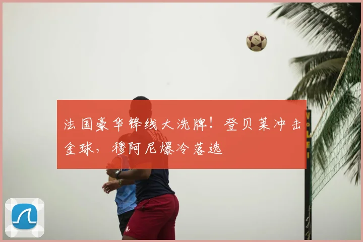 法国豪华锋线大洗牌！登贝莱冲击金球，穆阿尼爆冷落选