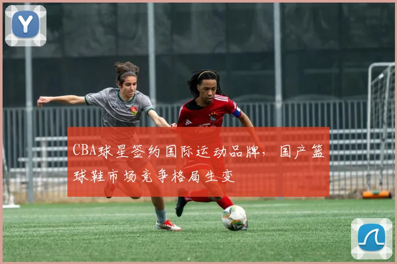 CBA球星签约国际运动品牌,国产篮球鞋市场竞争格局生变