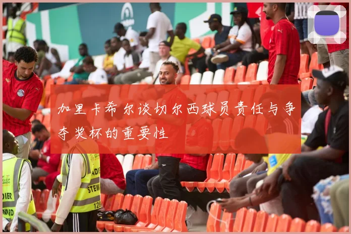 加里卡希尔谈切尔西球员责任与争夺奖杯的重要性