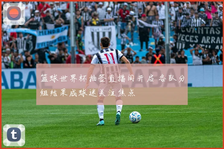 篮球世界杯抽签直播间开启 各队分组结果成球迷关注焦点