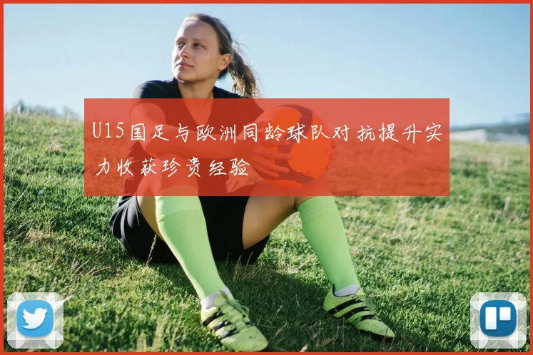 U15国足与欧洲同龄球队对抗提升实力收获珍贵经验