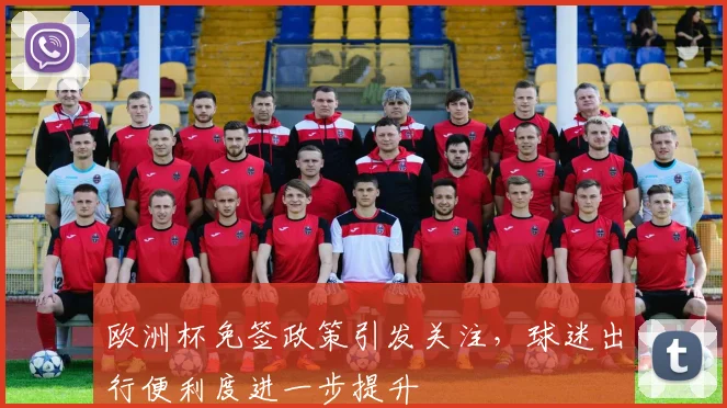 欧洲杯免签政策引发关注,球迷出行便利度进一步提升