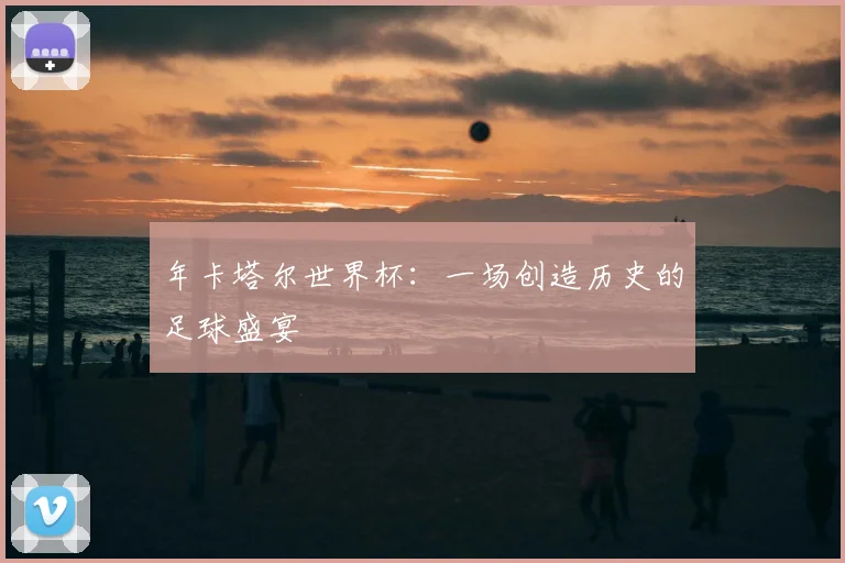 年卡塔尔世界杯:一场创造历史的足球盛宴