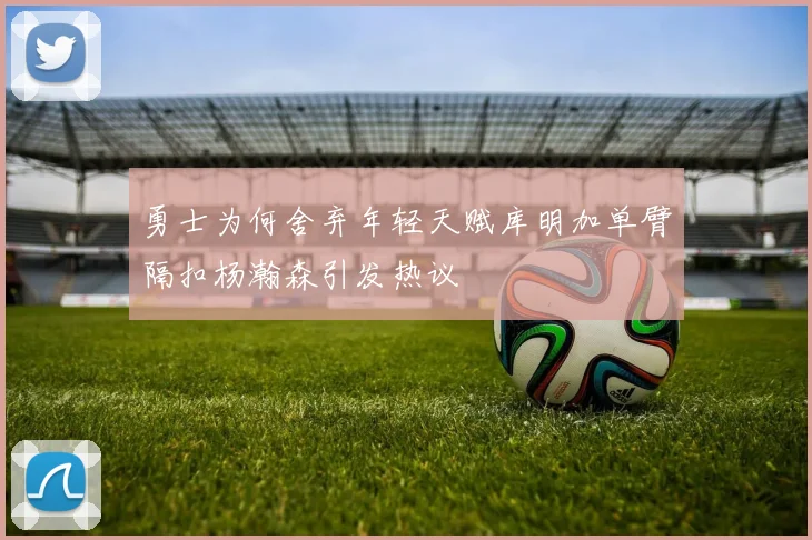 勇士为何舍弃年轻天赋库明加单臂隔扣杨瀚森引发热议