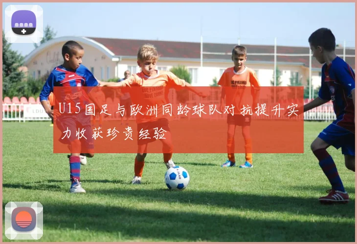U15国足与欧洲同龄球队对抗提升实力收获珍贵经验