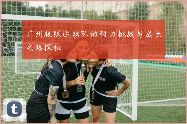 广州极限运动队的耐力挑战与成长之路探秘