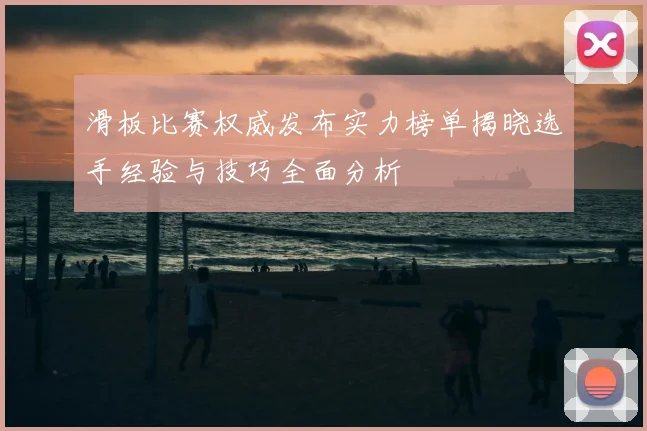 滑板比赛权威发布实力榜单揭晓选手经验与技巧全面分析