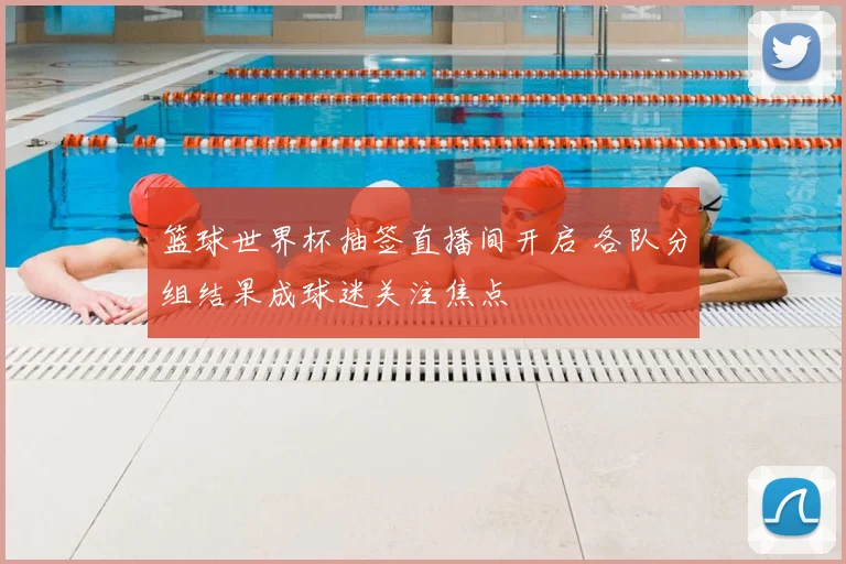 篮球世界杯抽签直播间开启 各队分组结果成球迷关注焦点
