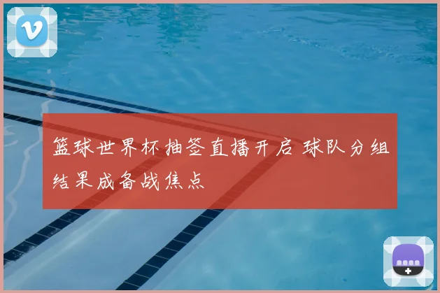 篮球世界杯抽签直播开启 球队分组结果成备战焦点