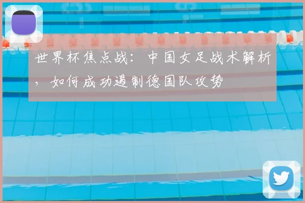 世界杯焦点战：中国女足战术解析，如何成功遏制德国队攻势