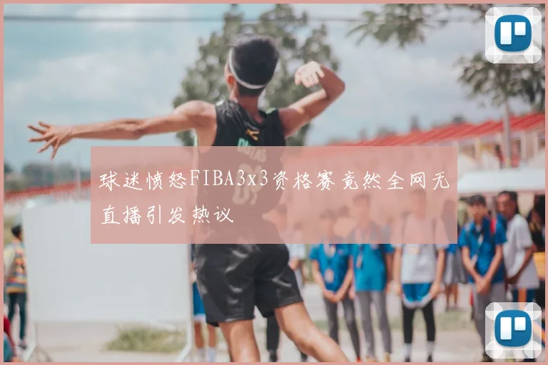 球迷愤怒FIBA3x3资格赛竟然全网无直播引发热议