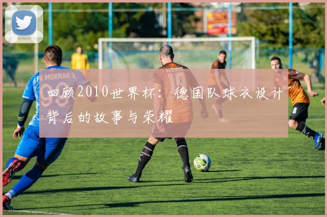 回顾2010世界杯:德国队球衣设计背后的故事与荣耀