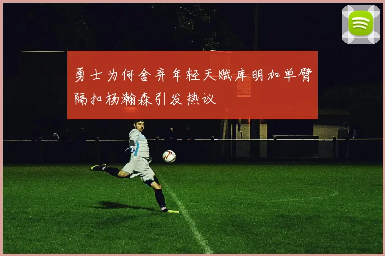 勇士为何舍弃年轻天赋库明加单臂隔扣杨瀚森引发热议
