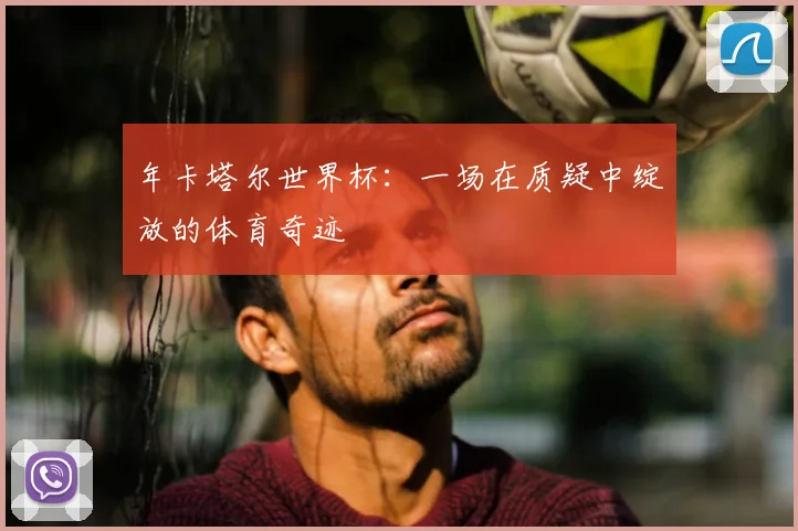 年卡塔尔世界杯:一场在质疑中绽放的体育奇迹