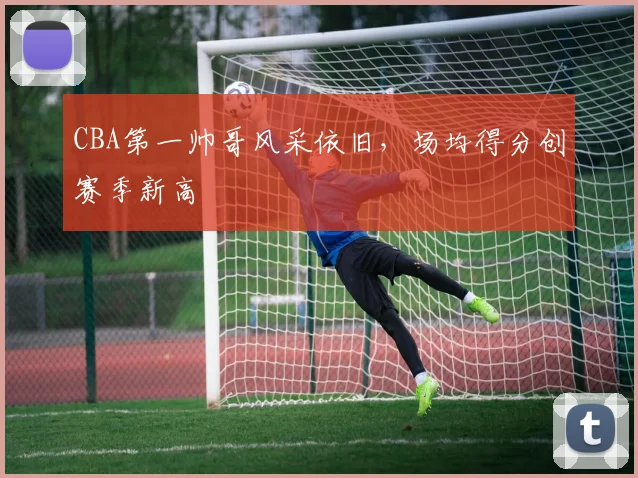 CBA第一帅哥风采依旧，场均得分创赛季新高